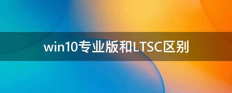 Win10專業(yè)版和LTSC區(qū)別 Win10專業(yè)版和LTSC哪個好