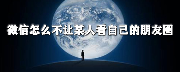 微信怎么不讓某人看自己的朋友圈_微信朋友圈屏蔽人全覽