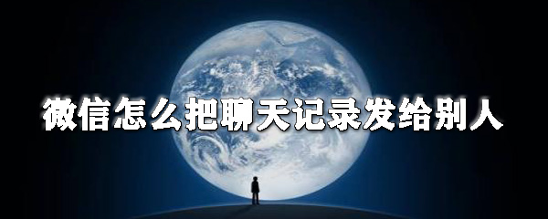 微信怎么把聊天記錄發給別人_微信聊天記錄分享教程