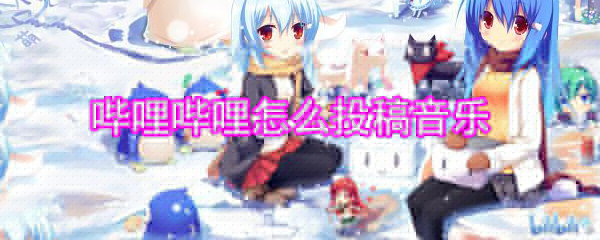 嗶哩嗶哩怎么投稿音樂(lè)_嗶哩嗶哩音樂(lè)投稿方法大全